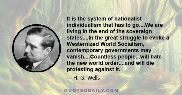 It is the system of nationalist individualism that has to go....We are living in the end of the sovereign states....In the great struggle to evoke a Westernized World Socialism, contemporary governments may