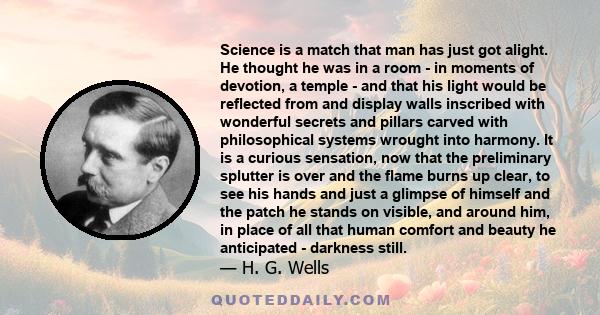 Science is a match that man has just got alight. He thought he was in a room - in moments of devotion, a temple - and that his light would be reflected from and display walls inscribed with wonderful secrets and pillars 