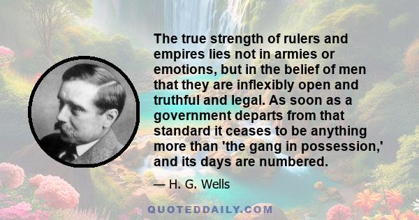 The true strength of rulers and empires lies not in armies or emotions, but in the belief of men that they are inflexibly open and truthful and legal. As soon as a government departs from that standard it ceases to be