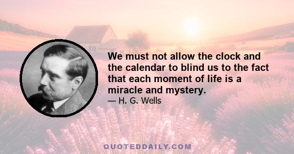 We must not allow the clock and the calendar to blind us to the fact that each moment of life is a miracle and mystery.