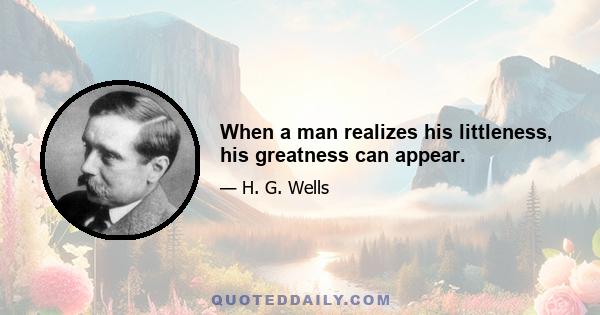 When a man realizes his littleness, his greatness can appear.