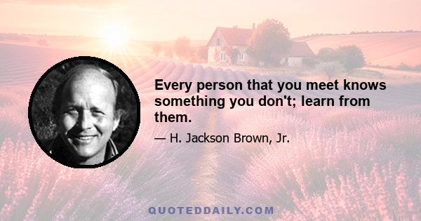 Every person that you meet knows something you don't; learn from them.