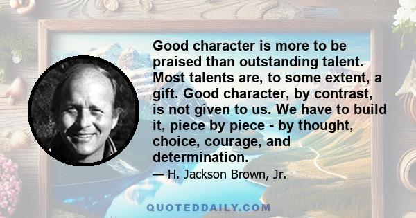 Good character is more to be praised than outstanding talent. Most talents are, to some extent, a gift. Good character, by contrast, is not given to us. We have to build it, piece by piece - by thought, choice, courage, 