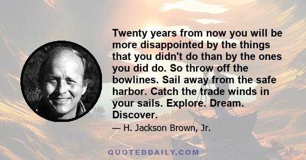 Twenty years from now you will be more disappointed by the things that you didn't do than by the ones you did do. So throw off the bowlines. Sail away from the safe harbor. Catch the trade winds in your sails. Explore.