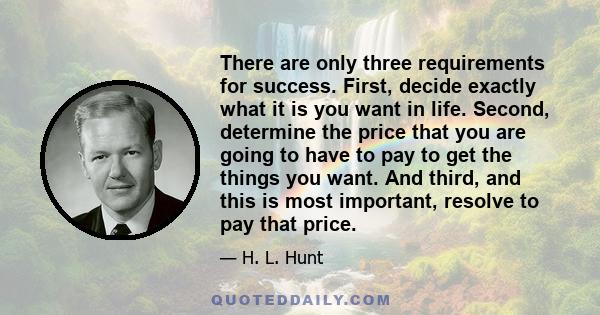 There are only three requirements for success. First, decide exactly what it is you want in life. Second, determine the price that you are going to have to pay to get the things you want. And third, and this is most