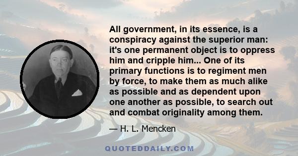 All government, in its essence, is a conspiracy against the superior man: it's one permanent object is to oppress him and cripple him... One of its primary functions is to regiment men by force, to make them as much