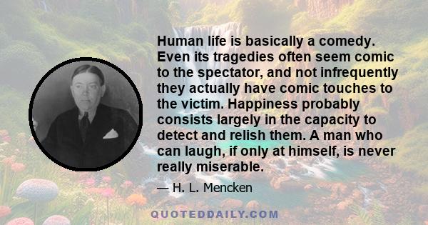 Human life is basically a comedy. Even its tragedies often seem comic to the spectator, and not infrequently they actually have comic touches to the victim. Happiness probably consists largely in the capacity to detect