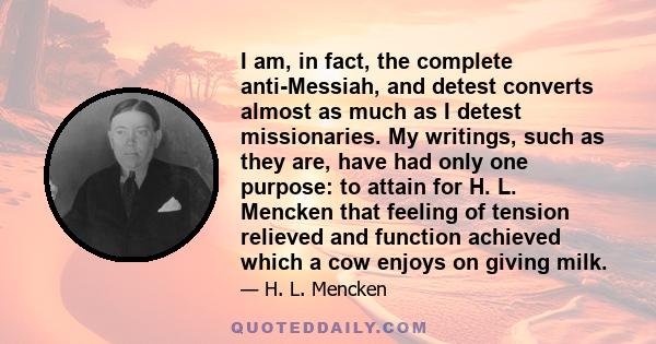 I am, in fact, the complete anti-Messiah, and detest converts almost as much as I detest missionaries. My writings, such as they are, have had only one purpose: to attain for H. L. Mencken that feeling of tension