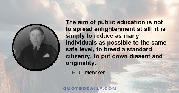 The aim of public education is not to spread enlightenment at all; it is simply to reduce as many individuals as possible to the same safe level, to breed a standard citizenry, to put down dissent and originality.