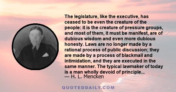 The legislature, like the executive, has ceased to be even the creature of the people: it is the creature of pressure groups, and most of them, it must be manifest, are of dubious wisdom and even more dubious honesty.