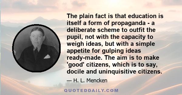 The plain fact is that education is itself a form of propaganda - a deliberate scheme to outfit the pupil, not with the capacity to weigh ideas, but with a simple appetite for gulping ideas ready-made. The aim is to