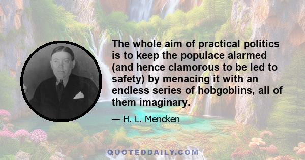 The whole aim of practical politics is to keep the populace alarmed (and hence clamorous to be led to safety) by menacing it with an endless series of hobgoblins, all of them imaginary.