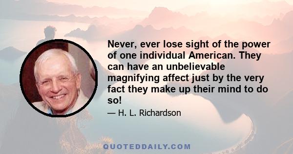 Never, ever lose sight of the power of one individual American. They can have an unbelievable magnifying affect just by the very fact they make up their mind to do so!