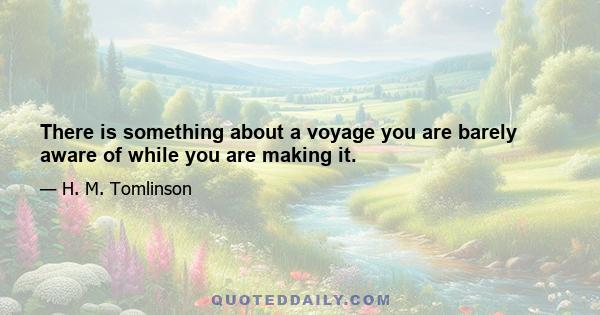 There is something about a voyage you are barely aware of while you are making it.