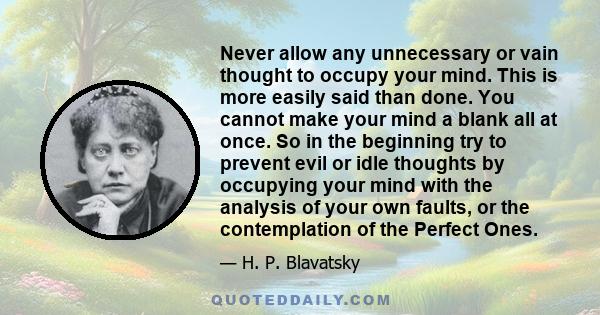 Never allow any unnecessary or vain thought to occupy your mind. This is more easily said than done. You cannot make your mind a blank all at once. So in the beginning try to prevent evil or idle thoughts by occupying