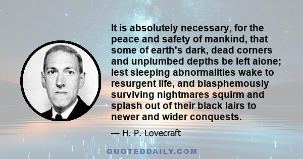 It is absolutely necessary, for the peace and safety of mankind, that some of earth's dark, dead corners and unplumbed depths be left alone; lest sleeping abnormalities wake to resurgent life, and blasphemously