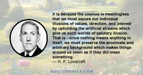 It is because the cosmos is meaningless that we must secure our individual illusions of values, direction, and interest by upholding the artificial streams which give us such worlds of salutary illusion. That is - since 