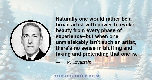 Naturally one would rather be a broad artist with power to evoke beauty from every phase of experience--but when one unmistakably isn't such an artist, there's no sense in bluffing and faking and pretending that one is.