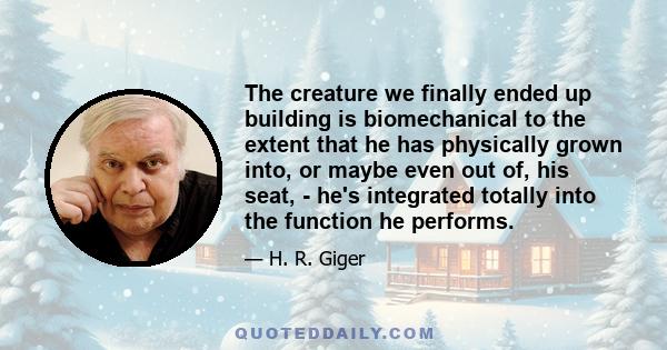 The creature we finally ended up building is biomechanical to the extent that he has physically grown into, or maybe even out of, his seat, - he's integrated totally into the function he performs.