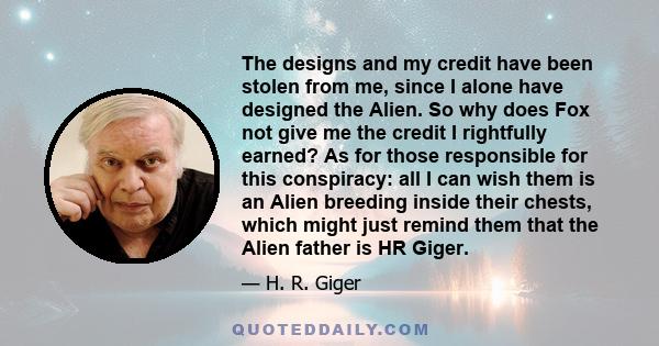 The designs and my credit have been stolen from me, since I alone have designed the Alien. So why does Fox not give me the credit I rightfully earned? As for those responsible for this conspiracy: all I can wish them is 