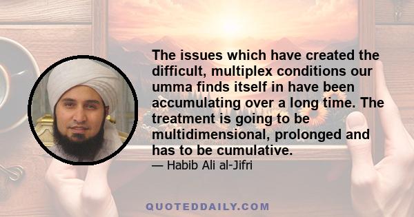 The issues which have created the difficult, multiplex conditions our umma finds itself in have been accumulating over a long time. The treatment is going to be multidimensional, prolonged and has to be cumulative.