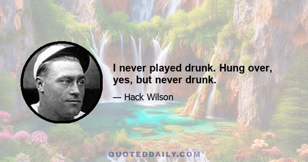 I never played drunk. Hung over, yes, but never drunk.