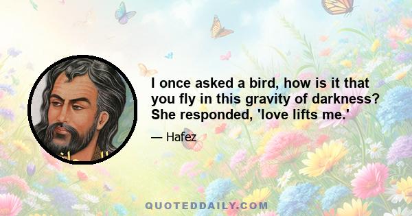 I once asked a bird, how is it that you fly in this gravity of darkness? She responded, 'love lifts me.'