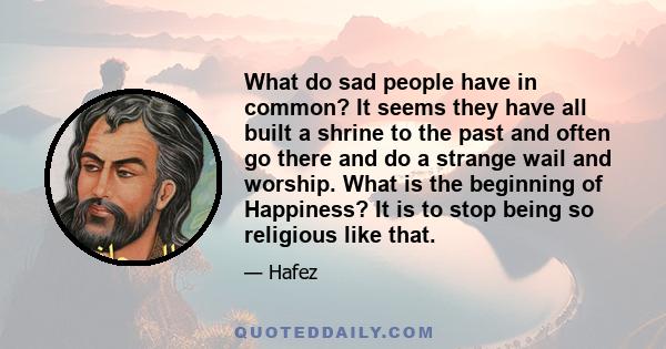 What do sad people have in common? It seems they have all built a shrine to the past and often go there and do a strange wail and worship. What is the beginning of Happiness? It is to stop being so religious like that.