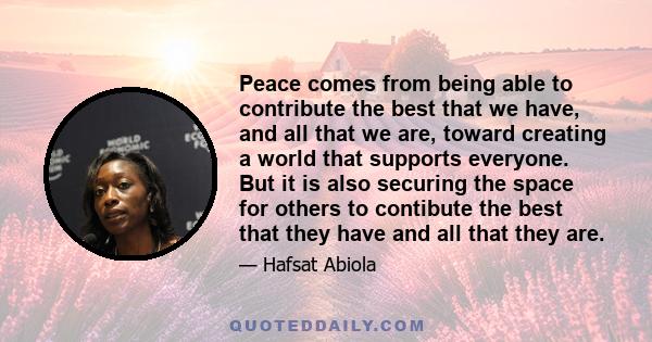 Peace comes from being able to contribute the best that we have, and all that we are, toward creating a world that supports everyone. But it is also securing the space for others to contibute the best that they have and 