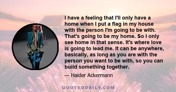 I have a feeling that I'll only have a home when I put a flag in my house with the person I'm going to be with. That's going to be my home. So I only see home in that sense. It's where love is going to lead me. It can