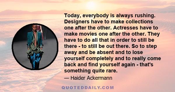 Today, everybody is always rushing. Designers have to make collections one after the other. Actresses have to make movies one after the other. They have to do all that in order to still be there - to still be out there. 