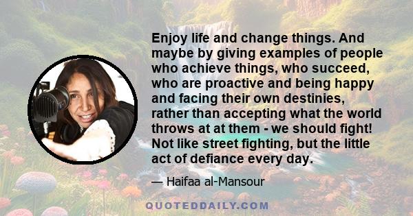 Enjoy life and change things. And maybe by giving examples of people who achieve things, who succeed, who are proactive and being happy and facing their own destinies, rather than accepting what the world throws at at