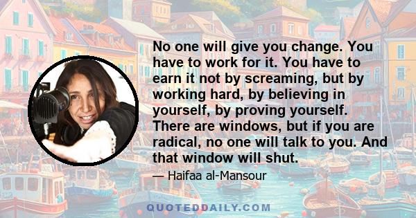 No one will give you change. You have to work for it. You have to earn it not by screaming, but by working hard, by believing in yourself, by proving yourself. There are windows, but if you are radical, no one will talk 