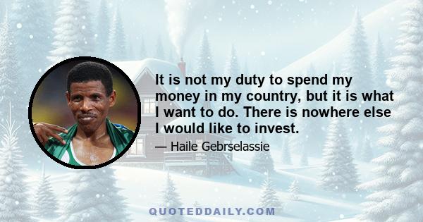 It is not my duty to spend my money in my country, but it is what I want to do. There is nowhere else I would like to invest.