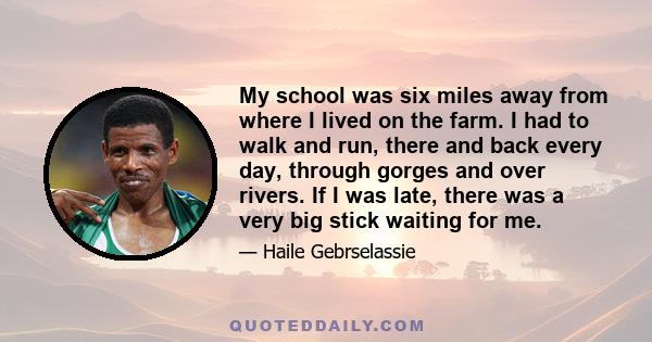 My school was six miles away from where I lived on the farm. I had to walk and run, there and back every day, through gorges and over rivers. If I was late, there was a very big stick waiting for me.