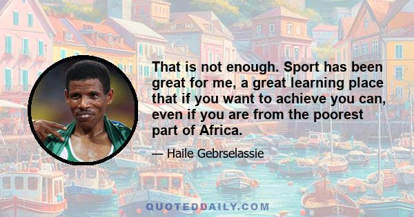 That is not enough. Sport has been great for me, a great learning place that if you want to achieve you can, even if you are from the poorest part of Africa.