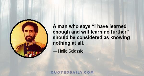 A man who says “I have learned enough and will learn no further” should be considered as knowing nothing at all.