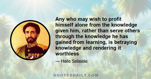 Any who may wish to profit himself alone from the knowledge given him, rather than serve others through the knowledge he has gained from learning, is betraying knowledge and rendering it worthless