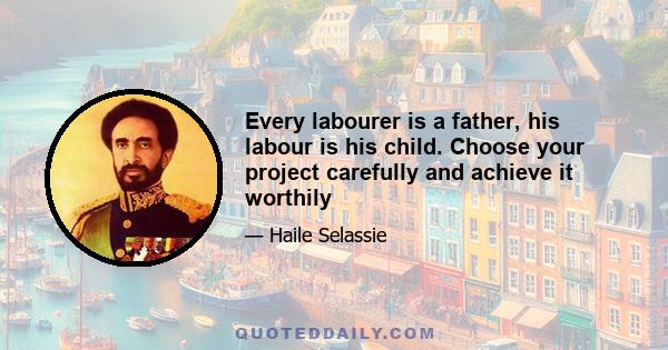 Every labourer is a father, his labour is his child. Choose your project carefully and achieve it worthily