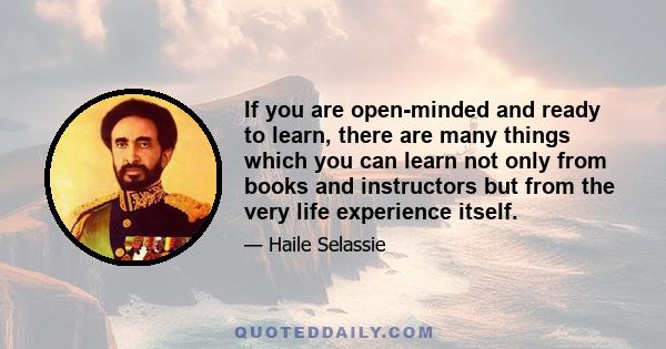 If you are open-minded and ready to learn, there are many things which you can learn not only from books and instructors but from the very life experience itself.