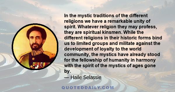 In the mystic traditions of the different religions we have a remarkable unity of spirit. Whatever religion they may profess, they are spiritual kinsmen. While the different religions in their historic forms bind us to