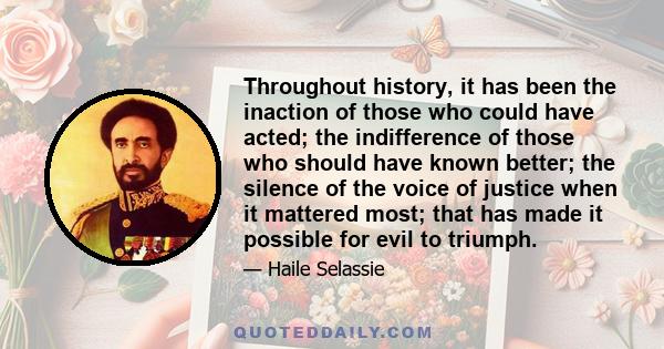 Throughout history, it has been the inaction of those who could have acted; the indifference of those who should have known better; the silence of the voice of justice when it mattered most; that has made it possible