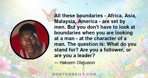 All these boundaries - Africa, Asia, Malaysia, America - are set by men. But you don't have to look at boundaries when you are looking at a man - at the character of a man. The question is: What do you stand for? Are