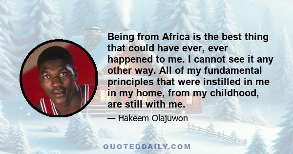 Being from Africa is the best thing that could have ever, ever happened to me. I cannot see it any other way. All of my fundamental principles that were instilled in me in my home, from my childhood, are still with me.