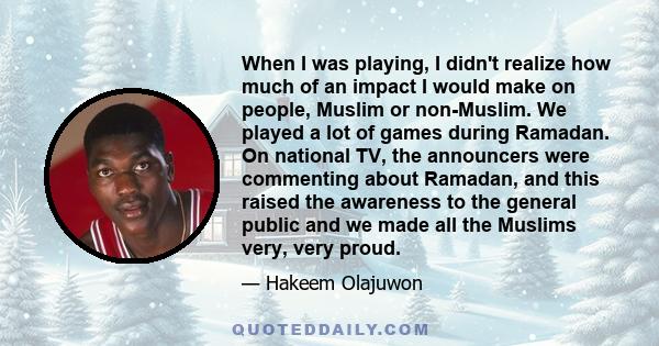 When I was playing, I didn't realize how much of an impact I would make on people, Muslim or non-Muslim. We played a lot of games during Ramadan. On national TV, the announcers were commenting about Ramadan, and this