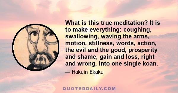 What is this true meditation? It is to make everything: coughing, swallowing, waving the arms, motion, stillness, words, action, the evil and the good, prosperity and shame, gain and loss, right and wrong, into one