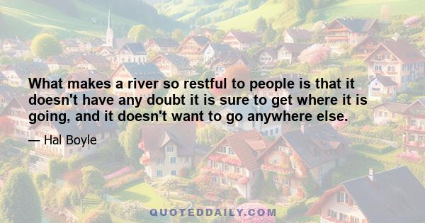 What makes a river so restful to people is that it doesn't have any doubt it is sure to get where it is going, and it doesn't want to go anywhere else.