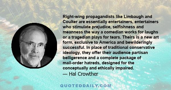 Right-wing propagandists like Limbaugh and Coulter are essentially entertainers, entertainers who stimulate prejudice, selfishness and meanness the way a comedian works for laughs or a tragedian plays for tears. Theirs