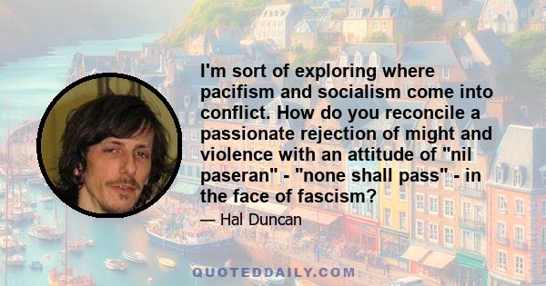 I'm sort of exploring where pacifism and socialism come into conflict. How do you reconcile a passionate rejection of might and violence with an attitude of nil paseran - none shall pass - in the face of fascism?