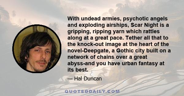 With undead armies, psychotic angels and exploding airships, Scar Night is a gripping, ripping yarn which rattles along at a great pace. Tether all that to the knock-out image at the heart of the novel-Deepgate, a